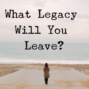 What Legacy Will You Leave?